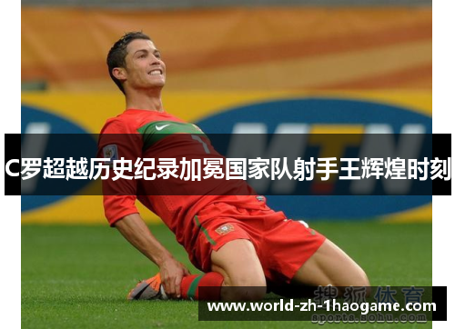 C罗超越历史纪录加冕国家队射手王辉煌时刻 C罗超越历史纪录加冕国家队射手王辉煌时刻