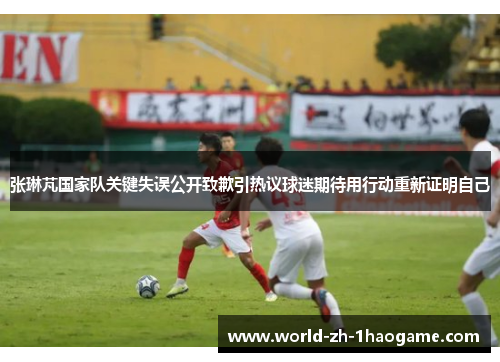 张琳芃国家队关键失误公开致歉引热议球迷期待用行动重新证明自己