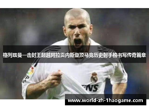 格列兹曼一击封王超越阿拉贡内斯登顶马竞历史射手榜书写传奇篇章