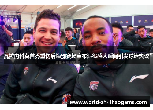 瓦拉内科莫首秀重伤后悔别赛场宣布退役感人瞬间引发球迷热议 瓦拉内科莫首秀重伤后悔别赛场宣布退役感人瞬间引发球迷热议